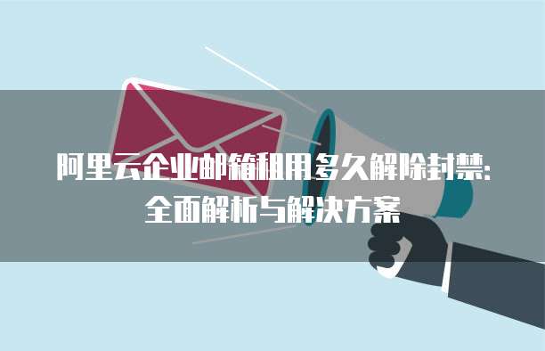 阿里云企业邮箱租用多久解除封禁：全面解析与解决方案