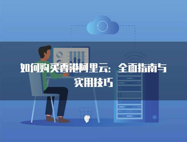 如何购买香港阿里云:全面指南与实用技巧