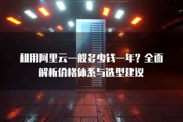 租用阿里云一般多少钱一年?全面解析价格体系与选型建议