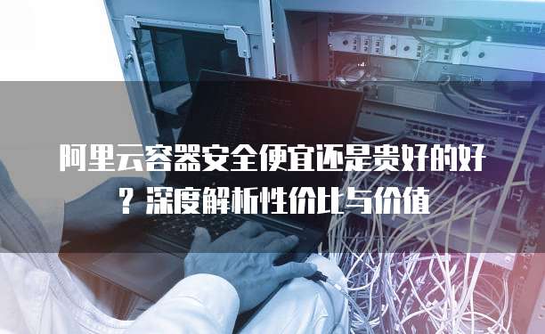 阿里云容器安全便宜还是贵好的好？深度解析性价比与价值