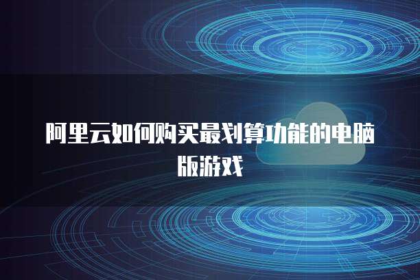 阿里云如何购买最划算功能的电脑版游戏