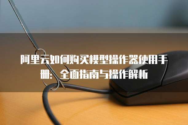 阿里云如何购买模型操作器使用手册:全面指南与操作解析