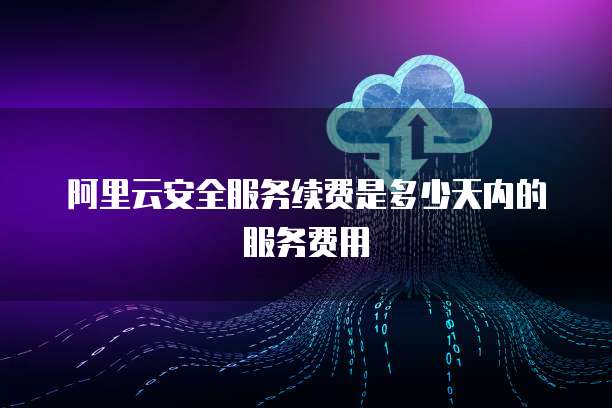 阿里云安全服务续费是多少天内的服务费用