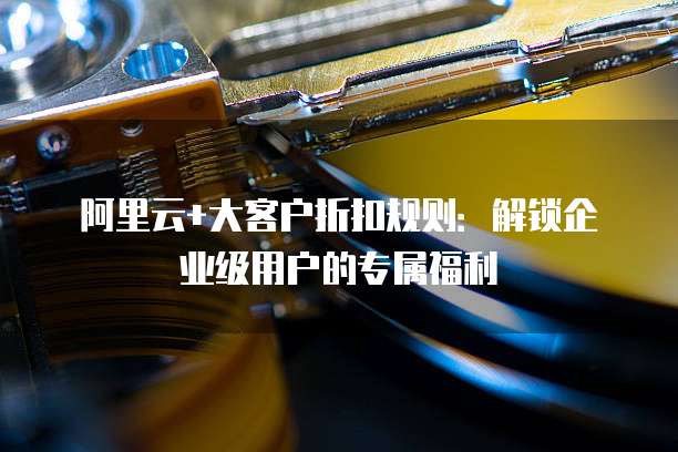 阿里云+大客户折扣规则:解锁企业级用户的专属福利
