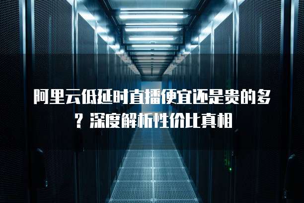阿里云低延时直播便宜还是贵的多?深度解析性价比真相