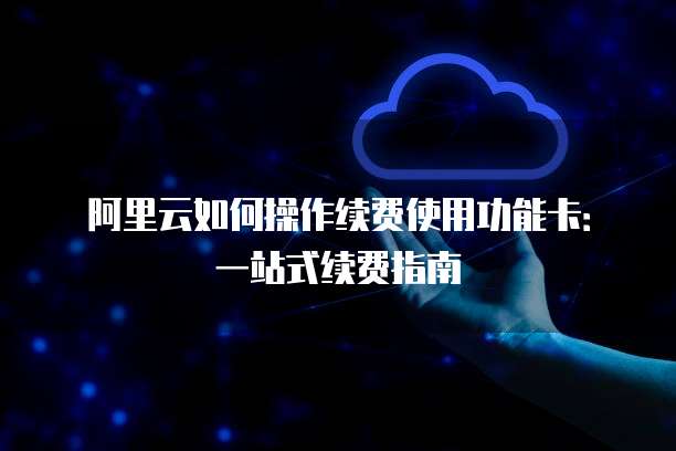 阿里云如何操作续费使用功能卡:一站式续费指南