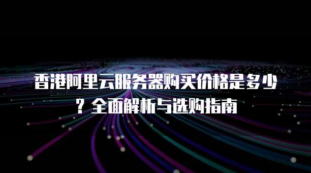 香港阿里云服务器购买价格是多少?全面解析与选购指南