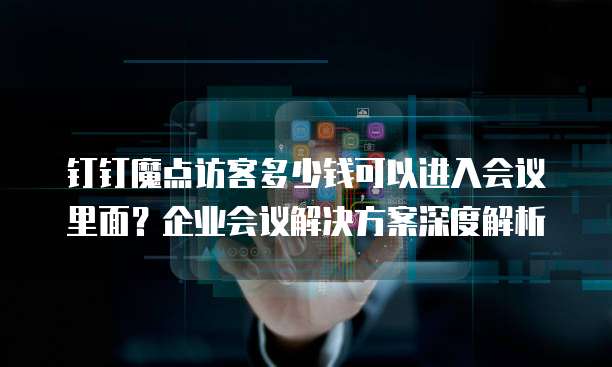 钉钉魔点访客多少钱可以进入会议里面？企业会议解决方案深度解析