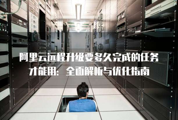 阿里云远程升级要多久完成的任务才能用:全面解析与优化指南