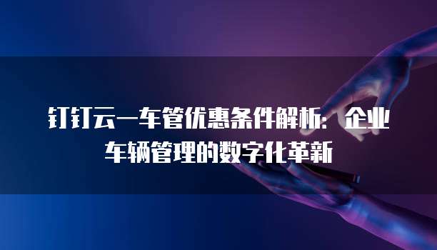 钉钉云一车管优惠条件解析:企业车辆管理的数字化革新