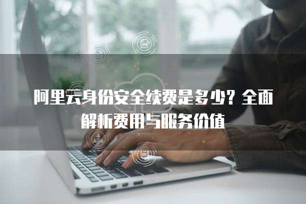 阿里云身份安全续费是多少？全面解析费用与服务价值