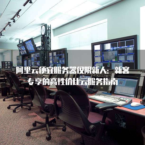 阿里云便宜服务器仅限新人：新客专享的高性价比云服务指南