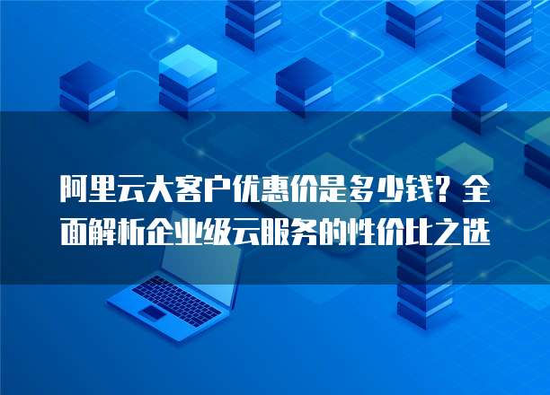 阿里云大客户优惠价是多少钱？全面解析企业级云服务的性价比之选