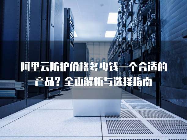 阿里云防护价格多少钱一个合适的产品?全面解析与选择指南