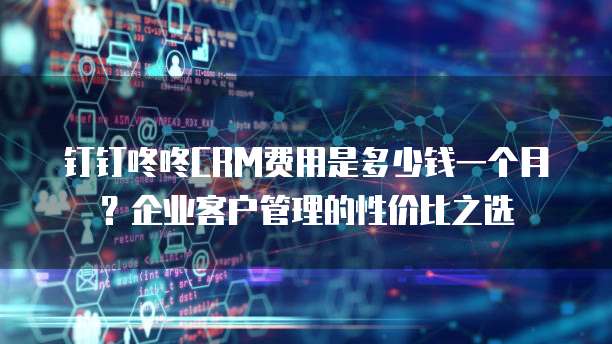 钉钉咚咚CRM费用是多少钱一个月?企业客户管理的性价比之选