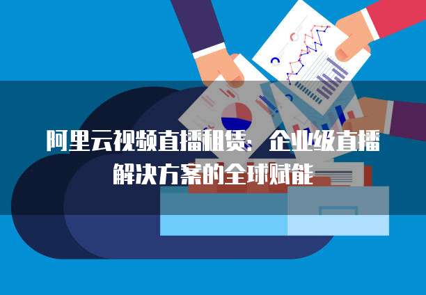 阿里云视频直播租赁:企业级直播解决方案的全球赋能