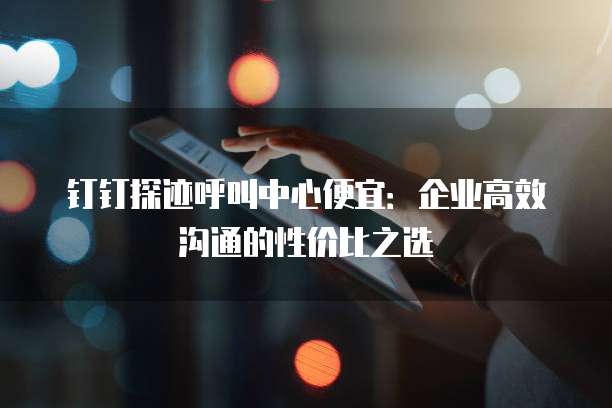 钉钉探迹呼叫中心便宜:企业高效沟通的性价比之选
