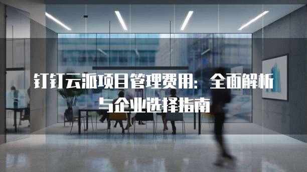 钉钉云派项目管理费用:全面解析与企业选择指南