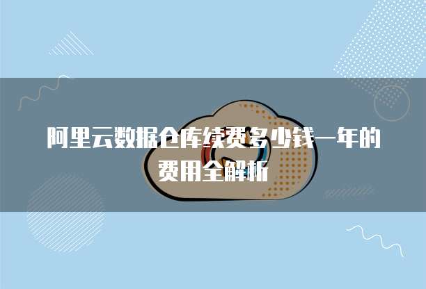 阿里云数据仓库续费多少钱一年的费用全解析