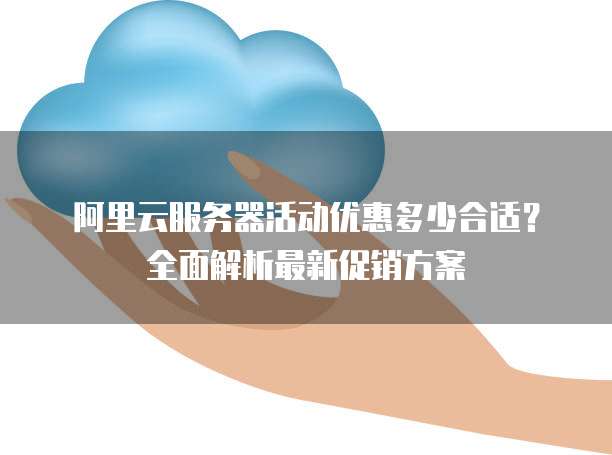 阿里云服务器活动优惠多少合适?全面解析最新促销方案