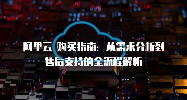 阿里云 购买指南:从需求分析到售后支持的全流程解析
