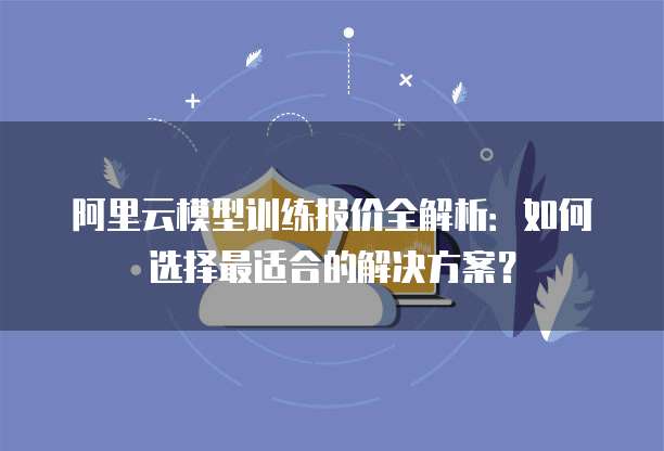 阿里云模型训练报价全解析:如何选择最适合的解决方案?