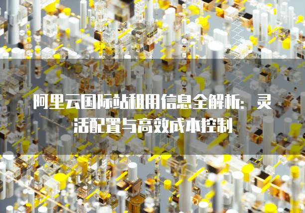 阿里云国际站租用信息全解析:灵活配置与高效成本控制