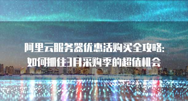 阿里云服务器优惠活购买全攻略:如何抓住3月采购季的超值机会