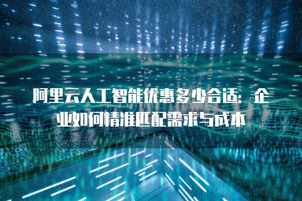 阿里云人工智能优惠多少合适：企业如何精准匹配需求与成本