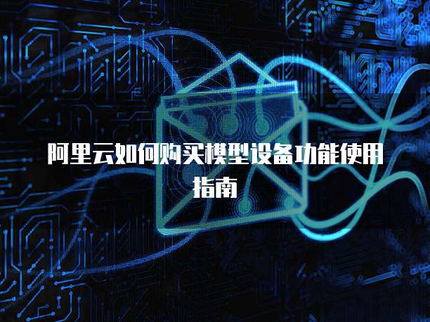 阿里云如何购买模型设备功能使用指南