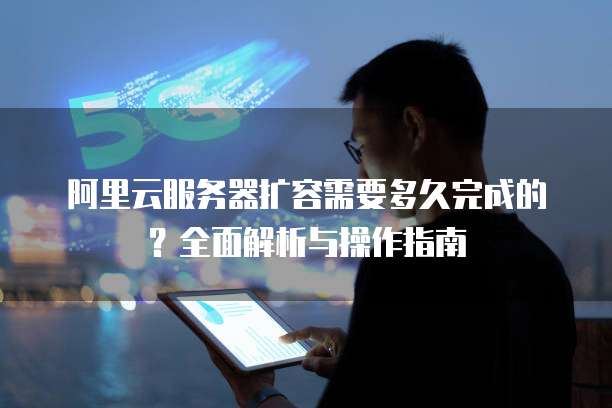 阿里云服务器扩容需要多久完成的？全面解析与操作指南