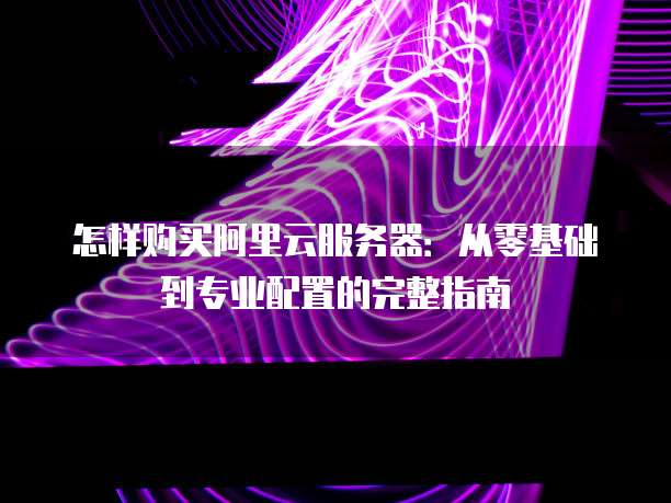 怎样购买阿里云服务器:从零基础到专业配置的完整指南