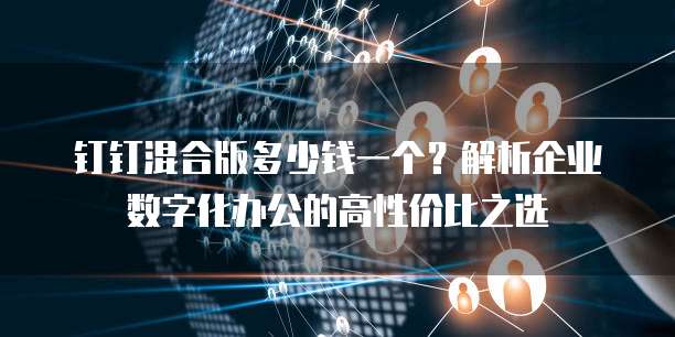 钉钉混合版多少钱一个?解析企业数字化办公的高性价比之选
