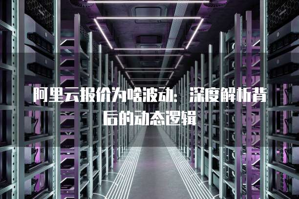 阿里云报价为啥波动:深度解析背后的动态逻辑