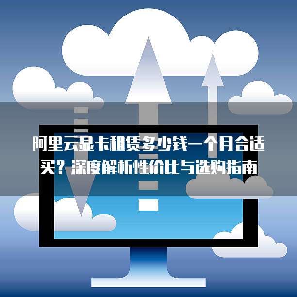 阿里云显卡租赁多少钱一个月合适买?深度解析性价比与选购指南