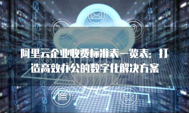 阿里云企业收费标准表一览表:打造高效办公的数字化解决方案
