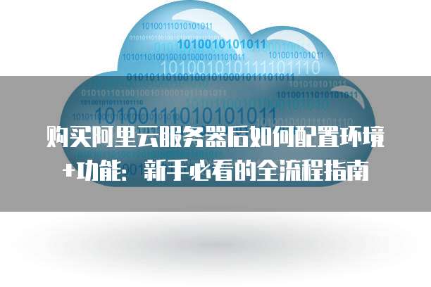 购买阿里云服务器后如何配置环境+功能:新手必看的全流程指南