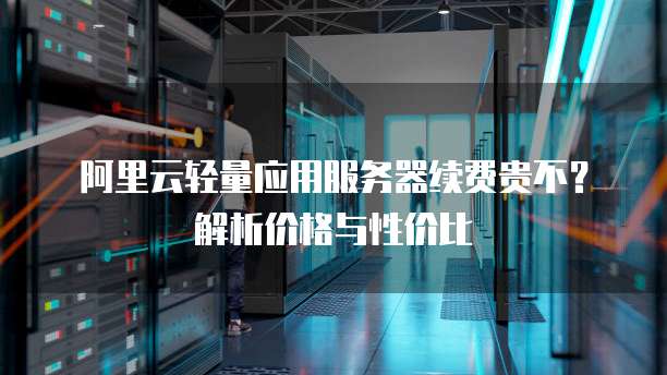 阿里云轻量应用服务器续费贵不?解析价格与性价比
