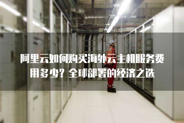 阿里云如何购买海外云主机服务费用多少?全球部署的经济之选