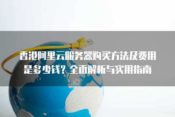 香港阿里云服务器购买方法及费用是多少钱?全面解析与实用指南