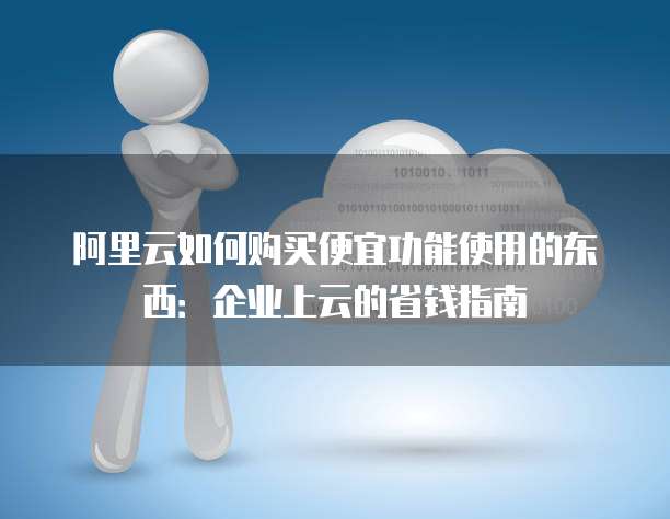阿里云如何购买便宜功能使用的东西:企业上云的省钱指南