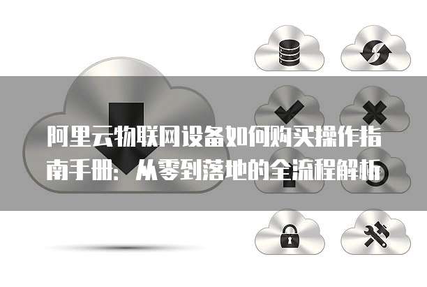 阿里云物联网设备如何购买操作指南手册:从零到落地的全流程解析