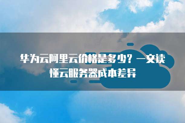 华为云阿里云价格是多少?一文读懂云服务器成本差异