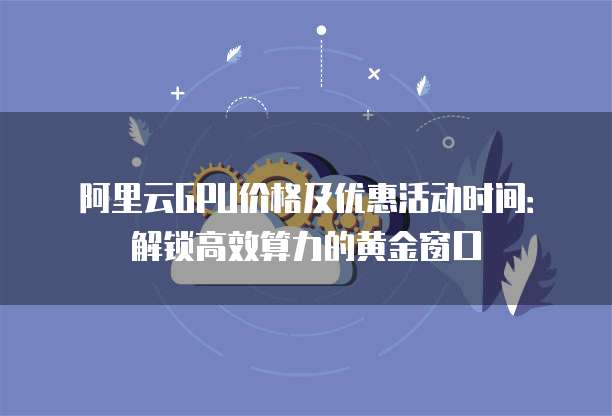 阿里云GPU价格及优惠活动时间:解锁高效算力的黄金窗口