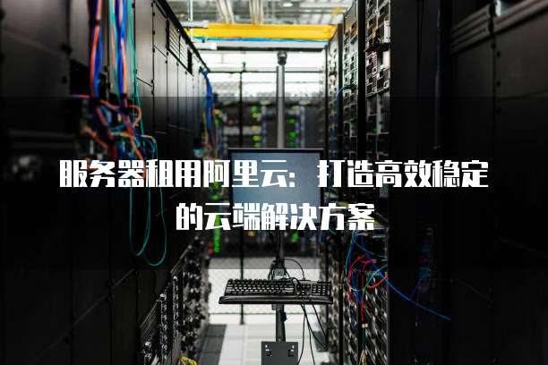 服务器租用阿里云:打造高效稳定的云端解决方案