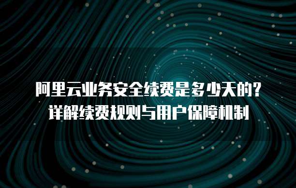 阿里云业务安全续费是多少天的?详解续费规则与用户保障机制
