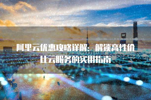 阿里云优惠攻略详解:解锁高性价比云服务的实用指南