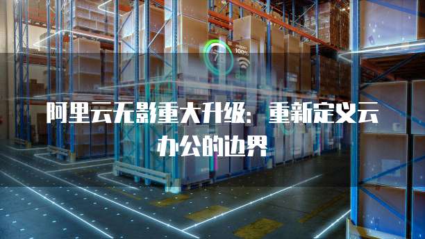阿里云无影重大升级：重新定义云办公的边界