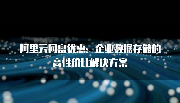 阿里云网盘优惠:企业数据存储的高性价比解决方案