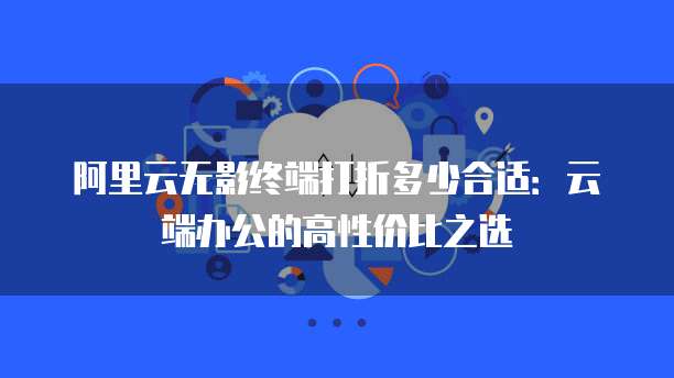 阿里云无影终端打折多少合适:云端办公的高性价比之选